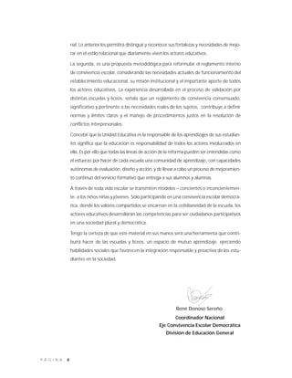 8P Á G I N A
René Donoso Sereño.
Coordinador Nacional
Eje Convivencia Escolar Democrática
División de Educación General
nal. Lo anterior les permitirá distinguir y reconocer sus fortalezas y necesidades de mejo-
rar en el estilo relacional que diariamente viven los actores educativos.
La segunda, es una propuesta metodológica para reformular el reglamento interno
de convivencia escolar, considerando las necesidades actuales de funcionamiento del
establecimiento educacional, su misión institucional y el importante aporte de todos
los actores educativos. La experiencia desarrollada en el proceso de validación por
distintas escuelas y liceos, señala que un reglamento de convivencia consensuado,
significativo y pertinente a las necesidades reales de los sujetos, contribuye a definir
normas y límites claros y el manejo de procedimientos justos en la resolución de
conflictos interpersonales.
Concebir que la Unidad Educativa es la responsable de los aprendizajes de sus estudian-
tes significa que la educación es responsabilidad de todos los actores involucrados en
ella. Es por ello que todas las líneas de acción de la reforma pueden ser entendidas como
el esfuerzo por hacer de cada escuela una comunidad de aprendizaje, con capacidades
autónomas de evaluación, diseño y acción, y de llevar a cabo un proceso de mejoramien-
to continuo del servicio formativo que entrega a sus alumnos y alumnas.
A través de toda vida escolar se transmiten modelos – concientes o inconcientemen-
te- a los niños niñas y jóvenes. Sólo participando en una convivencia escolar democrá-
tica, donde los valores compartidos se encarnan en la cotidianeidad de la escuela, los
actores educativos desarrollarán las competencias para ser ciudadanos participativos
en una sociedad plural y democrática.
Tengo la certeza de que este material en sus manos será una herramienta que contri-
buirá hacer de las escuelas y liceos, un espacio de mutuo aprendizaje, ejerciendo
habilidades sociales que favorecen la integración responsable y proactiva de los estu-
diantes en la sociedad.
 