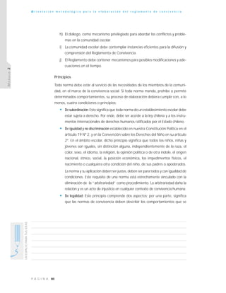 80P Á G I N A
UNESPACIOPARATUSIDEAS
O r i e n t a c i ó n m e t o d o l ó g i c a p a r a l a e l a b o r a c i ó n d e l r e g l a m e n t o d e c o n v i v e n c i a
MÓDULO2
h) El diálogo, como mecanismo privilegiado para abordar los conflictos y proble-
mas en la comunidad escolar.
i) La comunidad escolar debe contemplar instancias eficientes para la difusión y
comprensión del Reglamento de Convivencia.
j) El Reglamento debe contener mecanismos para posibles modificaciones y ade-
cuaciones en el tiempo.
Principios
Toda norma debe estar al servicio de las necesidades de los miembros de la comuni-
dad, en el marco de la convivencia social. Si toda norma manda, prohíbe o permite
determinados comportamientos, su proceso de elaboración debiera cumplir con, a lo
menos, cuatro condiciones o principios:
• Desubordinación:Esto significa que toda norma de un establecimiento escolar debe
estar sujeta a derecho. Por ende, debe ser acorde a la ley chilena y a los instru-
mentos internacionales de derechos humanos ratificados por el Estado chileno.
• De igualdad y no discriminación establecido en nuestra Constitución Política en el
artículo 19 Nº 2, y en la Convención sobre los Derechos del Niño en su artículo
2º. En el ámbito escolar, dicho principio significa que todos los niños, niñas y
jóvenes son iguales, sin distinción alguna, independientemente de la raza, el
color, sexo, el idioma, la religión, la opinión política o de otra índole, el origen
nacional, étnico, social, la posición económica, los impedimentos físicos, el
nacimiento o cualquiera otra condición del niño, de sus padres o apoderados.
La norma y su aplicación deben ser justas, deben ser para todos y con igualdad de
condiciones. Este requisito de una norma está estrechamente vinculado con la
eliminación de la “arbitrariedad” como procedimiento. La arbitrariedad daña la
relación y es un acto de injusticia en cualquier contexto de convivencia humana.
• De legalidad: Este principio comprende dos aspectos: por una parte, significa
que las normas de convivencia deben describir los comportamientos que se
 