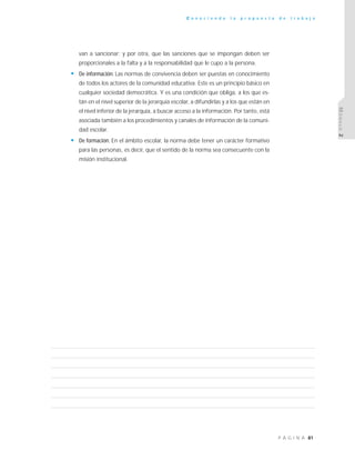 81P Á G I N A
C o n o c i e n d o l a p r o p u e s t a d e t r a b a j o
MÓDULO2
van a sancionar; y por otra, que las sanciones que se impongan deben ser
proporcionales a la falta y a la responsabilidad que le cupo a la persona.
• De información: Las normas de convivencia deben ser puestas en conocimiento
de todos los actores de la comunidad educativa. Este es un principio básico en
cualquier sociedad democrática. Y es una condición que obliga, a los que es-
tán en el nivel superior de la jerarquía escolar, a difundirlas y a los que están en
el nivel inferior de la jerarquía, a buscar acceso a la información. Por tanto, está
asociada también a los procedimientos y canales de información de la comuni-
dad escolar.
• De formación: En el ámbito escolar, la norma debe tener un carácter formativo
para las personas, es decir, que el sentido de la norma sea consecuente con la
misión institucional.
 