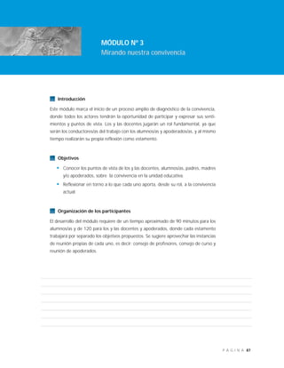 87P Á G I N A
Introducción
Este módulo marca el inicio de un proceso amplio de diagnóstico de la convivencia,
donde todos los actores tendrán la oportunidad de participar y expresar sus senti-
mientos y puntos de vista. Los y las docentes jugarán un rol fundamental, ya que
serán los conductores/as del trabajo con los alumnos/as y apoderados/as, y al mismo
tiempo realizarán su propia reflexión como estamento.
Objetivos
• Conocer los puntos de vista de los y las docentes, alumnos/as, padres, madres
y/o apoderados, sobre la convivencia en la unidad educativa.
• Reflexionar en torno a lo que cada uno aporta, desde su rol, a la convivencia
actual.
Organización de los participantes
El desarrollo del módulo requiere de un tiempo aproximado de 90 minutos para los
alumnos/as y de 120 para los y las docentes y apoderados, donde cada estamento
trabajará por separado los objetivos propuestos. Se sugiere aprovechar las instancias
de reunión propias de cada uno, es decir: consejo de profesores, consejo de curso y
reunión de apoderados.
MÓDULO Nº 3
Mirando nuestra convivencia
 