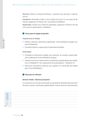 88P Á G I N A
UNESPACIOPARATUSIDEAS
O r i e n t a c i ó n m e t o d o l ó g i c a p a r a l a e l a b o r a c i ó n d e l r e g l a m e n t o d e c o n v i v e n c i a
MÓDULO3
Docentes: Utilizar un Consejo de Profesores, se pueden reunir por ciclos o todos de
una vez.
Estudiantes: Desarrollar el taller en dos Consejos de Curso o en una sesión de 90
minutos, guiados por el Profesor Jefe y los alumnos facilitadores.
Apoderados: Destinar una reunión de apoderados, guiada por el Profesor Jefe del
curso y por los apoderados/as facilitadores.
Tareas para el equipo de gestión
Preparatorias al módulo
• Preparar a docentes, alumnos/as y apoderados como facilitadores de grupo. (ver
anexo facilitadores).
• Concordar horarios y espacios para el desarrollo del módulo.
Postmódulo
• Consolidar la información recabada, por estamento, de acuerdo a pauta dada,
con la colaboración de los facilitadores de grupo.
• Calcular el número de representantes de alumnos/as y apoderados/as que trabaja-
rán en el Módulo Nº 4 (ver organización de los participantes – Módulo Nº 4).
• Seleccionar antecedentes relevantes que surgieron en el desarrollo del módulo
para el inicio del Módulo 4.
Ideas para la reflexión
Nuestras miradas – Nuestras percepciones
La convivencia en la escuela o liceo puede ser percibida de distintas formas por los/as
directivos, docentes, alumnos/as y apoderados/as. Incluso, dentro de cada estamento
 