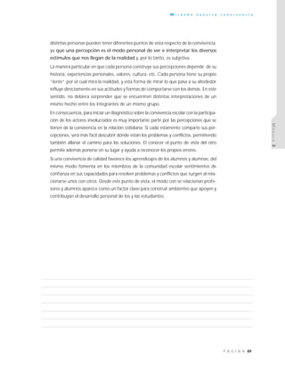 89P Á G I N A
M i r a n d o n u e s t r a c o n v i v e n c i a
MÓDULO3
distintas personas pueden tener diferentes puntos de vista respecto de la convivencia,
ya que una percepción es el modo personal de ver e interpretar los diversos
estímulos que nos llegan de la realidad y, por lo tanto, es subjetiva.
La manera particular en que cada persona construye sus percepciones depende de su
historia, experiencias personales, valores, cultura, etc. Cada persona tiene su propio
“lente” por el cual mira la realidad, y esta forma de mirar lo que pasa a su alrededor
influye directamente en sus actitudes y formas de comportarse con los demás. En este
sentido, no debiera sorprender que se encuentren distintas interpretaciones de un
mismo hecho entre los integrantes de un mismo grupo.
En consecuencia, para iniciar un diagnóstico sobre la convivencia escolar con la participa-
ción de los actores involucrados es muy importante partir por las percepciones que se
tienen de la convivencia en la relación cotidiana. Si cada estamento comparte sus per-
cepciones, será más fácil descubrir dónde están los problemas y conflictos, permitiendo
también allanar el camino para las soluciones. El conocer el punto de vista del otro
permite además ponerse en su lugar y ayuda a reconocer los propios errores.
Si una convivencia de calidad favorece los aprendizajes de los alumnos y alumnas, del
mismo modo fomenta en los miembros de la comunidad escolar sentimientos de
confianza en sus capacidades para resolver problemas y conflictos que surgen al rela-
cionarse unos con otros. Desde este punto de vista, el modo con se relacionan profe-
sores y alumnos aparece como un factor clave para construir ambientes que apoyen y
contribuyan el desarrollo personal de los y las estudiantes.
 