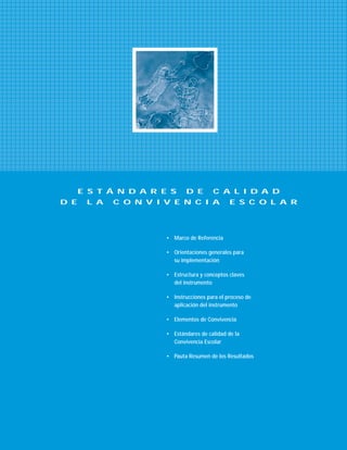 • Marco de Referencia
• Orientaciones generales para
su implementación
• Estructura y conceptos claves
del instrumento
• Instrucciones para el proceso de
aplicación del instrumento
• Elementos de Convivencia
• Estándares de calidad de la
Convivencia Escolar
• Pauta Resumen de los Resultados
E S T Á N D A R E S D E C A L I D A D
D E L A C O N V I V E N C I A E S C O L A R
 