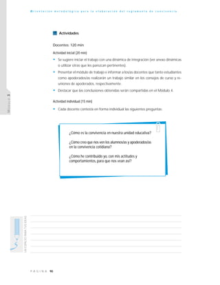 90P Á G I N A
UNESPACIOPARATUSIDEAS
O r i e n t a c i ó n m e t o d o l ó g i c a p a r a l a e l a b o r a c i ó n d e l r e g l a m e n t o d e c o n v i v e n c i a
MÓDULO3
Actividades
Docentes: 120 min
Actividad inicial (20 min)
• Se sugiere iniciar el trabajo con una dinámica de integración (ver anexo dinámicas
o utilizar otras que les parezcan pertinentes).
• Presentar el módulo de trabajo e informar a los/as docentes que tanto estudiantes
como apoderados/as realizarán un trabajo similar en los consejos de curso y re-
uniones de apoderados, respectivamente.
• Destacar que las conclusiones obtenidas serán compartidas en el Módulo 4.
Actividad individual (15 min)
• Cada docente contesta en forma individual las siguientes preguntas:
¿Cómo es la convivencia en nuestra unidad educativa?
¿Cómo creo que nos ven los alumnos/as y apoderados/as
en la convivencia cotidiana?
¿Cómo he contribuido yo, con mis actitudes y
comportamientos, para que nos vean así?
 