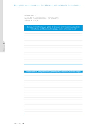 96P Á G I N A
O r i e n t a c i ó n m e t o d o l ó g i c a p a r a l a e l a b o r a c i ó n d e l r e g l a m e n t o d e c o n v i v e n c i a
MÓDULO3
MÓDULO Nº 3
PAUTA DE TRABAJO GRUPAL - ESTUDIANTES
SEGUNDA SESIÓN
Como alumnos/as: ¿Qué podemos hacer para mejorar la convivencia en nuestro colegio?
Como alumnos/as tenemos una opinión de cómo es la convivencia en nuestro colegio:
¿Cómo hemos contribuido nosotros para que nuestra convivencia sea así?
 