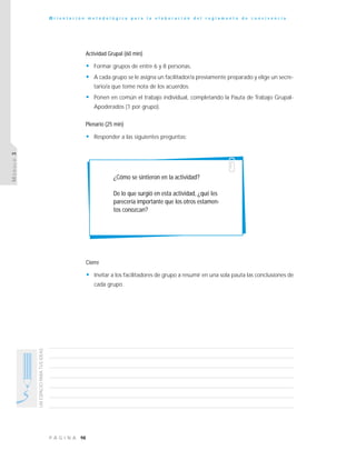 98P Á G I N A
UNESPACIOPARATUSIDEAS
O r i e n t a c i ó n m e t o d o l ó g i c a p a r a l a e l a b o r a c i ó n d e l r e g l a m e n t o d e c o n v i v e n c i a
MÓDULO3
Actividad Grupal (60 min)
• Formar grupos de entre 6 y 8 personas.
• A cada grupo se le asigna un facilitador/a previamente preparado y elige un secre-
tario/a que tome nota de los acuerdos.
• Ponen en común el trabajo individual, completando la Pauta de Trabajo Grupal-
Apoderados (1 por grupo).
Plenario (25 min)
• Responder a las siguientes preguntas:
¿Cómo se sintieron en la actividad?
De lo que surgió en esta actividad, ¿qué les
parecería importante que los otros estamen-
tos conozcan?
Cierre
• Invitar a los facilitadores de grupo a resumir en una sola pauta las conclusiones de
cada grupo.
 