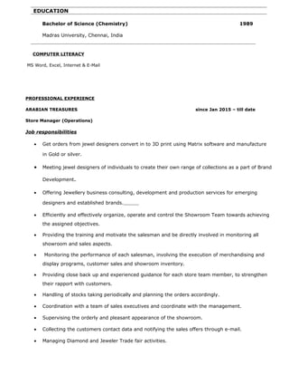 COMPUTER LITERACY
MS Word, Excel, Internet & E-Mail
PROFESSIONAL EXPERIENCE
ARABIAN TREASURES since Jan 2015 – till date
Store Manager (Operations)
Job responsibilities
• Get orders from jewel designers convert in to 3D print using Matrix software and manufacture
in Gold or silver.
• Meeting jewel designers of individuals to create their own range of collections as a part of Brand
Development.
• Offering Jewellery business consulting, development and production services for emerging
designers and established brands.
• Efficiently and effectively organize, operate and control the Showroom Team towards achieving
the assigned objectives.
• Providing the training and motivate the salesman and be directly involved in monitoring all
showroom and sales aspects.
• Monitoring the performance of each salesman, involving the execution of merchandising and
display programs, customer sales and showroom inventory.
• Providing close back up and experienced guidance for each store team member, to strengthen
their rapport with customers.
• Handling of stocks taking periodically and planning the orders accordingly.
• Coordination with a team of sales executives and coordinate with the management.
• Supervising the orderly and pleasant appearance of the showroom.
• Collecting the customers contact data and notifying the sales offers through e-mail.
• Managing Diamond and Jeweler Trade fair activities.
EDUCATION
Bachelor of Science (Chemistry) 1989
Madras University, Chennai, India
 