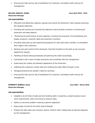 • Ensuring the high service rate of satisfaction for Customer, and better profit revenue for
management.
BELLEZA JEWELRY, DUBAI since April 2010 - 2014
Showroom Manager
Job responsibilities
• Efficiently and effectively organize, operate and control the Showroom Team towards achieving
the assigned objectives.
• Providing the training and motivate the salesman and be directly involved in monitoring all
showroom and sales aspects.
• Monitoring the performance of each salesman, involving the execution of merchandising and
display programs, customer sales and showroom inventory.
• Providing close back up and experienced guidance for each store team member, to strengthen
their rapport with customers.
• Banking and cash control of the showroom. Payment transfers to the bank as per accounts
department request.
• Handling of stocks taking periodically and planning the orders accordingly.
• Coordination with a team of sales executives and coordinate with the management.
• Supervising the orderly and pleasant appearance of the showroom.
• Collecting the customers contact data and notifying the sales offers through e-mail.
• Managing Diamond and Jeweler Trade fair activities.
• Ensuring the high service rate of satisfaction for Customer, and better profit revenue for
management.
ETERNITY JEWELS, Dubai June 2002 – March 2010
Showroom Manager
Job responsibilities
• Capable to do all kinds of sales job and handling walk-in-customers, present product as per
client requirements, client convincing to improve sales.
• Ability to overcome problem involving customer objections
• Keep proper records for the stock issue & Receipt.
• Prepare the daily sales and inventory reports. Perform other related jobs as deemed adequate
by the management.
 