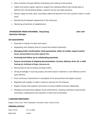 • Stock inventory through effective forecasting and ordering of the product.
• Collect and submit regular reports to support the marketing efforts with enough data to
optimize the merchandising display, customer service and sales practices.
• Monitor usage of credit cards; accurately collect the payment from the customer (Cash or credit
card).
• Maintaining the pleasant appearance of the showroom.
• Monitoring all activities of establishment.
INTEROCEAN TRADE EXCHANGE, Hong Kong 1992-1997
Operation Manager
Job responsibilities
• Associate in-charge of import and export.
• Negotiating with shipping lines for inward and outward shipments.
• Managing Order Confirmation, bank guarantees, letter of credits, export control
issues, documentation & scrutiny against L/Cs.
• Invoicing and follow up on outstanding payments.
• Ensure correctness of shipping documentation: Invoice, Delivery Order, B/L or AWB,
Packing list, Certificate of Origin, Insurance etc.
• Placing local as well as foreign purchase orders.
• Strong knowledge in sourcing product and well versed in shipment in cost effective and for
quick delivery.
• Drive continuous improvement in all aspects of the procurement and logistic process.
• Negotiate with supplier to obtain maximum discount for the Products.
• Regular contact with suppliers and buyers to ensure healthy business relationship.
• Managing and optimizing supplier/ buyer performance, including continuous improvement,
innovations, obsolescence and reduction in total cost of ownership.
L ANGUAGE PROFICIENCY
English, Hindi, Urdu, Tamil, Malayalam, Kannada, Arabic (read & write)
PERSONAL DETAILS
Date of birth : 01.12.1968
Nationality : Indian
 