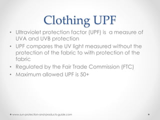 Clothing UPF
• Ultraviolet protection factor (UPF) is a measure of
UVA and UVB protection
• UPF compares the UV light measured without the
protection of the fabric to with protection of the
fabric
• Regulated by the Fair Trade Commission (FTC)
• Maximum allowed UPF is 50+
www.sun-protection-and-products-guide.com
 