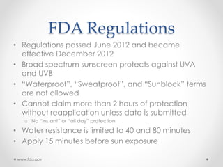 FDA Regulations
• Regulations passed June 2012 and became
effective December 2012
• Broad spectrum sunscreen protects against UVA
and UVB
• “Waterproof”, “Sweatproof”, and “Sunblock” terms
are not allowed
• Cannot claim more than 2 hours of protection
without reapplication unless data is submitted
o No “instant” or “all day” protection
• Water resistance is limited to 40 and 80 minutes
• Apply 15 minutes before sun exposure
www.fda.gov
 