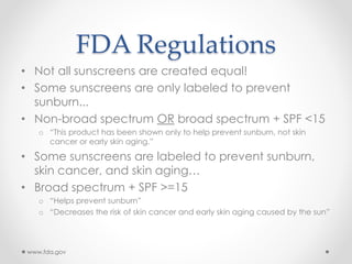 FDA Regulations
• Not all sunscreens are created equal!
• Some sunscreens are only labeled to prevent
sunburn...
• Non-broad spectrum OR broad spectrum + SPF <15
o “This product has been shown only to help prevent sunburn, not skin
cancer or early skin aging.”
• Some sunscreens are labeled to prevent sunburn,
skin cancer, and skin aging…
• Broad spectrum + SPF >=15
o “Helps prevent sunburn”
o “Decreases the risk of skin cancer and early skin aging caused by the sun”
www.fda.gov
 