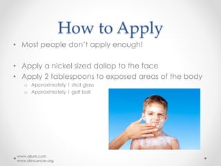 How to Apply
• Most people don’t apply enough!
• Apply a nickel sized dollop to the face
• Apply 2 tablespoons to exposed areas of the body
o Approximately 1 shot glass
o Approximately 1 golf ball
www.allure.com
www.skincancer.org
 