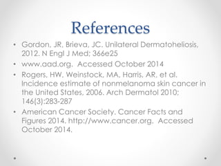 References
• Gordon, JR, Brieva, JC. Unilateral Dermatoheliosis,
2012. N Engl J Med; 366e25
• www.aad.org. Accessed October 2014
• Rogers, HW, Weinstock, MA, Harris, AR, et al.
Incidence estimate of nonmelanoma skin cancer in
the United States, 2006. Arch Dermatol 2010;
146(3):283-287
• American Cancer Society. Cancer Facts and
Figures 2014. http://www.cancer.org. Accessed
October 2014.
 