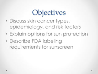 Objectives
• Discuss skin cancer types,
epidemiology, and risk factors
• Explain options for sun protection
• Describe FDA labeling
requirements for sunscreen
 