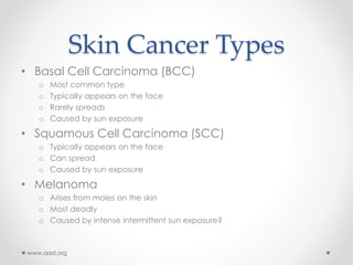 Skin Cancer Types
• Basal Cell Carcinoma (BCC)
o Most common type
o Typically appears on the face
o Rarely spreads
o Caused by sun exposure
• Squamous Cell Carcinoma (SCC)
o Typically appears on the face
o Can spread
o Caused by sun exposure
• Melanoma
o Arises from moles on the skin
o Most deadly
o Caused by intense intermittent sun exposure?
www.aad.org
 