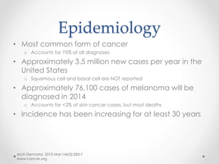Epidemiology
• Most common form of cancer
o Accounts for 75% of all diagnoses
• Approximately 3.5 million new cases per year in the
United States
o Squamous cell and basal cell are NOT reported
• Approximately 76,100 cases of melanoma will be
diagnosed in 2014
o Accounts for <2% of skin cancer cases, but most deaths
• Incidence has been increasing for at least 30 years
Arch Dermatol. 2010 Mar;146(3):283-7
www.cancer.org
 