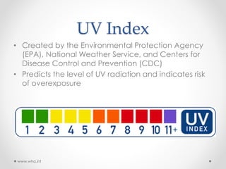 UV Index
• Created by the Environmental Protection Agency
(EPA), National Weather Service, and Centers for
Disease Control and Prevention (CDC)
• Predicts the level of UV radiation and indicates risk
of overexposure
www.who.int
 
