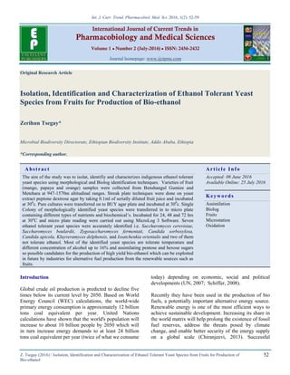 Int. J. Curr. Trend. Pharmacobiol. Med. Sci. 2016, 1(2): 52-59
Z. Tsegay (2016) / Isolation, Identification and Characterization of Ethanol Tolerant Yeast Species from Fruits for Production of
Bio-ethanol
52
International Journal of Current Trends in
Pharmacobiology and Medical Sciences
Volume 1 ● Number 2 (July-2016) ● ISSN: 2456-2432
Journal homepage: www.ijctpms.com
Original Research Article
Isolation, Identification and Characterization of Ethanol Tolerant Yeast
Species from Fruits for Production of Bio-ethanol
Zerihun Tsegay*
Microbial Biodiversity Directorate, Ethiopian Biodiversity Institute, Addis Ababa, Ethiopia
*Corresponding author.
Abstract Article Info
The aim of the study was to isolat, identifiy and characterizes indigenous ethanol tolerant
yeast species using morphological and Biolog identification techniques. Varieties of fruit
(mango, papaya and orange) samples were collected from Benshangul Gumize and
Metehara at 947-1570m altitudinal ranges. Streak plate techniques were done on yeast
extract peptone dextrose agar by taking 0.1ml of serially diluted fruit juice and incubated
at 300
c. Pure cultures were transferred on to BUY agar plate and incubated at 300
c. Single
Colony of morphologically identified yeast species were transferred in to micro plate
containing different types of nutrients and biochemical’s. Incubated for 24, 48 and 72 hrs
at 30o
C and micro plate reading were carried out using MicroLog 3 Software. Seven
ethanol tolerant yeast species were accurately identified i.e. Saccharomyces cerevisiae,
Saccharomyces boulardii, Zygosaccharomyces fermentati, Candida sorboxylosa,
Candida apicola, Kluyveramyces delphensis, and Issatchenkia orientalis and two of them
not tolerate ethanol. Most of the identified yeast species are tolerate temperature and
different concentration of alcohol up to 16% and assimilating pentose and hexose sugars
so possible candidates for the production of high yield bio-ethanol which can be exploited
in future by industries for alternative fuel production from the renewable sources such as
fruits.
Accepted: 09 June 2016
Available Online: 25 July 2016
Keywords
Assimilation
Biolog
Fruits
Microstation
Oxidation
Introduction
Global crude oil production is predicted to decline five
times below its current level by 2050. Based on World
Energy Council (WEC) calculations, the world-wide
primary energy consumption is approximately 12 billion
tons coal equivalent per year. United Nations
calculations have shown that the world's population will
increase to about 10 billion people by 2050 which will
in turn increase energy demands to at least 24 billion
tons coal equivalent per year (twice of what we consume
today) depending on economic, social and political
developments (UN, 2007; Schiffer, 2008).
Recently they have been used in the production of bio
fuels, a potentially important alternative energy source.
Renewable energy is one of the most efficient ways to
achieve sustainable development. Increasing its share in
the world matrix will help prolong the existence of fossil
fuel reserves, address the threats posed by climate
change, and enable better security of the energy supply
on a global scale (Chiranjeevi, 2013). Successful
 