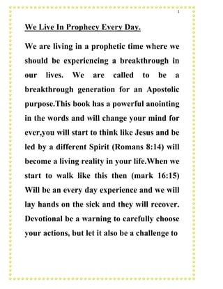 1
We Live In Prophecy Every Day.
We are living in a prophetic time where we
should be experiencing a breakthrough in
our lives. We are called to be a
breakthrough generation for an Apostolic
purpose.This book has a powerful anointing
in the words and will change your mind for
ever,you will start to think like Jesus and be
led by a different Spirit (Romans 8:14) will
become a living reality in your life.When we
start to walk like this then (mark 16:15)
Will be an every day experience and we will
lay hands on the sick and they will recover.
Devotional be a warning to carefully choose
your actions, but let it also be a challenge to
 