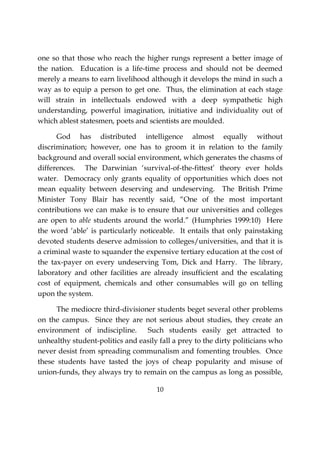 10
one so that those who reach the higher rungs represent a better image of
the nation. Education is a life-time process and should not be deemed
merely a means to earn livelihood although it develops the mind in such a
way as to equip a person to get one. Thus, the elimination at each stage
will strain in intellectuals endowed with a deep sympathetic high
understanding, powerful imagination, initiative and individuality out of
which ablest statesmen, poets and scientists are moulded.
God has distributed intelligence almost equally without
discrimination; however, one has to groom it in relation to the family
background and overall social environment, which generates the chasms of
differences. The Darwinian ‘survival-of-the-fittest’ theory ever holds
water. Democracy only grants equality of opportunities which does not
mean equality between deserving and undeserving. The British Prime
Minister Tony Blair has recently said, “One of the most important
contributions we can make is to ensure that our universities and colleges
are open to able students around the world.” (Humphries 1999:10) Here
the word ‘able’ is particularly noticeable. It entails that only painstaking
devoted students deserve admission to colleges/universities, and that it is
a criminal waste to squander the expensive tertiary education at the cost of
the tax-payer on every undeserving Tom, Dick and Harry. The library,
laboratory and other facilities are already insufficient and the escalating
cost of equipment, chemicals and other consumables will go on telling
upon the system.
The mediocre third-divisioner students beget several other problems
on the campus. Since they are not serious about studies, they create an
environment of indiscipline. Such students easily get attracted to
unhealthy student-politics and easily fall a prey to the dirty politicians who
never desist from spreading communalism and fomenting troubles. Once
these students have tasted the joys of cheap popularity and misuse of
union-funds, they always try to remain on the campus as long as possible,
 