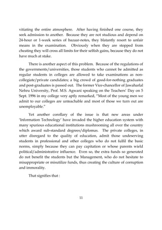 11
vitiating the entire atmosphere. After having finished one course, they
seek admission to another. Because they are not studious and depend on
24-hour or 1-week series of bazaar-notes, they blatantly resort to unfair
means in the examination. Obviously when they are stopped from
cheating they will cross all limits for their selfish gains, because they do not
have much at stake.
There is another aspect of this problem. Because of the regulations of
the governments/universities, those students who cannot be admitted as
regular students in colleges are allowed to take examinations as non-
collegiate/private candidates; a big crowd of good-for-nothing graduates
and post-graduates is passed out. The former Vice-chancellor of Jawaharlal
Nehru University, Prof. M.S. Agwani speaking on the Teachers’ Day on 5
Sept. 1996 in my college very aptly remarked, “Most of the young men we
admit to our colleges are unteachable and most of those we turn out are
unemployable.”
Yet another corollary of the issue is that new areas under
‘Information Technology’ have invaded the higher education system with
many spurious educational institutions mushrooming all over the country
which award sub-standard degrees/diplomas. The private colleges, in
utter disregard to the quality of education, admit those undeserving
students in professional and other colleges who do not fulfil the basic
norms, simply because they can pay capitation or whose parents wield
political/administrative influence. Even so, the extra funds so generated
do not benefit the students but the Management, who do not hesitate to
misappropriate or misutilize funds, thus creating the culture of corruption
and immorality.
That signifies that :
 