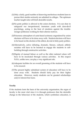 12
(1)Only a fairly, good number of deserving meritorious students keen to
pursue their studies seriously are admitted in colleges. The optimum
teacher-taught ratio will fetch desirable results.
(2)No party politics is allowed in the union elections. It is our duty to
safeguard our inexperienced, immature youth with dare-devil
psychology, acting in the heat of emotions against the trouble-
monger politicians working for their ulterior motives.
(3)Poisonous atmosphere of caste-based acrimony engendered by union
elections will have to be done away with. Student-elections will have
to be based on the election of the ablest, devoid of dirty party politics.
(4)Alternatively, active debating, dramatic, literary, cultural, athletic
societies will have to be boosted to engage the students in self-
building through constructive activities.
(5)Dignity of manual labour as well as the other national values will
have to be inculcated through various activities. In this respect
N.S.S., unlike now, can play a very significant role.
(6)Adequate facilities for an overall grooming of the students will have
to be ensured.
(7)The present highly subsidised system of education will have to be
done away with. Students should fairly pay for their higher
education. However, needy students can be granted scholarships
and/or interest-free loans.
Faculty
If the students form the basis of the university organisation, the organ of
faculty is the most vital since it is through professors that the desirable
change in the behaviour of the students, which symbolises education, is
 