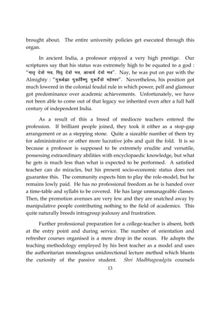 13
brought about. The entire university policies get executed through this
organ.
In ancient India, a professor enjoyed a very high prestige. Our
scriptures say that his status was extremely high to be equated to a god :
“ekr` nsoks Hko] fir` nsoks Hko] vkpk;Z nsoks Hko”. Nay, he was put on par with the
Almighty : “xq:cZãk xq:foZ”.kq xq:nsZoks egs’oj”. Nevertheless, his position got
much lowered in the colonial feudal rule in which power, pelf and glamour
got predominance over academic achievements. Unfortunately, we have
not been able to come out of that legacy we inherited even after a full half
century of independent India.
As a result of this a breed of mediocre teachers entered the
profession. If brilliant people joined, they took it either as a stop-gap
arrangement or as a stepping stone. Quite a sizeable number of them try
for administrative or other more lucrative jobs and quit the fold. It is so
because a professor is supposed to be extremely erudite and versatile,
possessing extraordinary abilities with encyclopaedic knowledge, but what
he gets is much less than what is expected to be performed. A satisfied
teacher can do miracles, but his present socio-economic status does not
guarantee this. The community expects him to play the role-model, but he
remains lowly paid. He has no professional freedom as he is handed over
a time-table and syllabi to be covered. He has large unmanageable classes.
Then, the promotion avenues are very few and they are snatched away by
manipulative people contributing nothing to the field of academics. This
quite naturally breeds intragroup jealousy and frustration.
Further professional preparation for a college-teacher is absent, both
at the entry point and during service. The number of orientation and
refresher courses organised is a mere drop in the ocean. He adopts the
teaching methodology employed by his best teacher as a model and uses
the authoritarian monologous unidirectional lecture method which blunts
the curiosity of the passive student. Shri Madbhagwadgita counsels
 