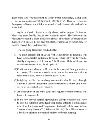 14
questioning and re-questioning to attain better knowledge, along with
reverence and assistance “rf}f) Áf.kikrsu ifjÁ’usu lso;k”. How can we expect
these passive listeners to think, create and take decisions independently in
actual life?
Again, academic climate is totally absent on the campus. Professors,
when they meet, hardly discuss any academic issues. The libraries upon
which they depend to keep themselves abreast of the latest information are
dumped with useless books and periodicals purchased or subscribed, for
reasons beyond their understanding.
The foregoing discussion concludes that :
(1)The most brilliant lot of youth with commitment to teaching will
have to be attracted with more freedom. Their entry will have to be
strictly scrupulous with tenure of 5 to 10 years. Only merit, and no
caste-based reservations, should prevail.
(2)Continuous enrichment will have to be ensured through various
exposures, like seminars, conferences, innovative courses, visits to
sister institutions, research, extension, and so on.
(3)Infighting within the teaching community should end, through
automatic promotion scheme, better promotional avenues and wider
scope for intellectual achievements.
(4)An orientation at the entry point and regular refresher courses will
have to be organised.
(5)In the new learner-centred approach the collegiate teacher will have
to alter his culturally-embedded deep-rooted attitude of omniscience
as well as dominance and “step out of his didactic role in order to be a
‘human among humans’.” (Littlewood 1981:84) He will have to act as
a facilitator creating a congenial environ for better learning.
 