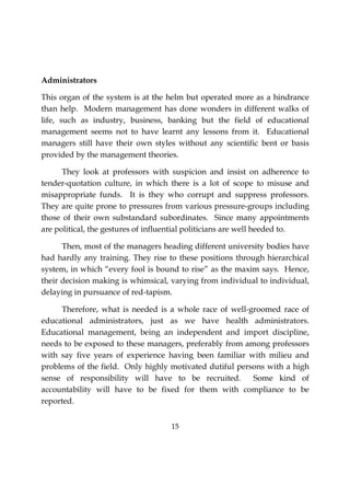 15
Administrators
This organ of the system is at the helm but operated more as a hindrance
than help. Modern management has done wonders in different walks of
life, such as industry, business, banking but the field of educational
management seems not to have learnt any lessons from it. Educational
managers still have their own styles without any scientific bent or basis
provided by the management theories.
They look at professors with suspicion and insist on adherence to
tender-quotation culture, in which there is a lot of scope to misuse and
misappropriate funds. It is they who corrupt and suppress professors.
They are quite prone to pressures from various pressure-groups including
those of their own substandard subordinates. Since many appointments
are political, the gestures of influential politicians are well heeded to.
Then, most of the managers heading different university bodies have
had hardly any training. They rise to these positions through hierarchical
system, in which “every fool is bound to rise” as the maxim says. Hence,
their decision making is whimsical, varying from individual to individual,
delaying in pursuance of red-tapism.
Therefore, what is needed is a whole race of well-groomed race of
educational administrators, just as we have health administrators.
Educational management, being an independent and import discipline,
needs to be exposed to these managers, preferably from among professors
with say five years of experience having been familiar with milieu and
problems of the field. Only highly motivated dutiful persons with a high
sense of responsibility will have to be recruited. Some kind of
accountability will have to be fixed for them with compliance to be
reported.
 