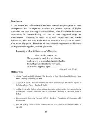 16
Conclusion
At the turn of the millennium it has been more than appropriate to have
retrospected and introspected whether the present system of higher
education has been working as desired; if not, what have been the causes
responsible for malfunctioning and also to have suggested ways for
amelioration. However, it needs to be well appreciated that, unlike
agriculture, what we sow in the field of education today can be reaped
after about fifty years. Therefore, all the aforesaid suggestions will have to
be implemented together, and not piecemeal.
I can only wish with Shakespeare’s Macbeth :
.................thou couldst, doctor, cast
The water of my land, find her disease,
And purge it to a sound and pristine health,
I would applaud thee to the very echo,
That should applaud again.............
(Macbeth V iii, 50-54)
REFERENCES
1. Ahuja, Pramila and G.C. Ahuja (1991). Learning to Read Effectively and Efficiently. New
Delhi : Sterling Publishing Pvt. Ltd.
2. Aiyyar, S.P. (1979). Academic Freedom and Indian Universities (in Educational Reforms in
India by AIRAN. Ajmer : Barnbas & Shah).
3. Ashby, Eric (1962). Bulletin of International Association of Universiities, Nov. (as cited in the
Report of the Education Commission 1964-66. New Delhi : Ministry of Education, Govt. of
India).
4. Commonwealth University Yearbook 1997-98. London : Association of Commonwealth
Universities.
5. Das, S.K. (1957). The Educational System of Ancient India (cited in M.P. Sharma (1985 : 5)
op. cit.).
 