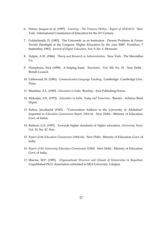 17
6. Delors, Jacques et al. (1997). Learning : The Treasure Within : Report of UNESCO. New
York : International Commission of Education for the 21st Century.
7. Goldschmidt, D. (1983). The University as an Institution : Present Problems & Future
Trends (Spotlight at the Congress ‘Higher Education by the year 2000’, Frankfurt, 7
September, 1983). Journal of Higher Education, Vol. 9, No. 1, Monsoon.
8. Halpin, A.W. (1966). Theory and Research in Administration. New York : The Macmillan
Co.
9. Humphries, Nick (1999). A helping hand. Newsletter. Vol. XII, No. 10. New Delhi :
British Council.
10. Littlewood, W. (1981). Communicative Language Teaching. Cambridge : Cambridge Univ.
Press.
11. Mudaliar, A.L. (1960). Education in India. Bombay : Asia Publishing House.
12. Mukerjee, S.N. (1972). Education in India, Today and Tomorrow. Baroda : Acharya Book
Depot.
13. Nehru, Jawaharlal (1947). “Convocation Address to the University of Allahabad”
(reported in Education Commission Report 1964-66. New Delhi : Ministry of Education,
Govt. of India).
14. Rathore, G.S. (1997). Towards higher standards of higher education, University News,
Vol. 35, No. 47, Nov.
15. Report of the Education Commission (1964-66). New Delhi : Ministry of Education, Govt. of
India.
16. Report of the University Education Commission (1948). New Delhi : Ministry of Education,
Govt. of India.
17. Sharma, M.P. (1985). Organisational Structure and Climate of Universities in Rajasthan.
Unpublished Ph.D. dissertation submitted to MLS University, Udaipur.
 