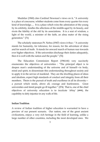 3
Mudaliar (1960) cites Cardinal Newman’s views on it, “A university
is a place of concourse, whither students come from every quarter for every
kind of knowledge..... It is a place which wins the admiration of the young
by its celebrity, kindles the affections of the middle-aged by its beauty, and
rivets the fidelity of the old by its associations. It is a seat of wisdom, a
light of the world, a minister of the faith, an alma mater of the rising
generation.” (71)
The scholarly statesman Pt. Nehru (1947) views it thus : “A university
stands for humanity, for tolerance, for reason, for the adventure of ideas
and for search of truth. It stands for onward march of human race towards
ever higher objectives. If the universities discharge their duties adequately,
then it is well with the nation and the people.” (74)
The Education Commission Report (1964-66) very succinctly
enumerates the objectives of universities : “The principal object is to
deepen man’s understanding of the universe and of himself—in body,
mind and spirit, to disseminate this understanding throughout society and
to apply it in the service of mankind. They are the dwelling places of ideas
and idealism, expect high standards of conduct and integrity from all their
members. Theirs is the pursuit of truth and excellence in all its diversity—
a pursuit which needs, above all, courage and fearlessness. Great
universities and timid people go ill together.” (274) That is, one of the chief
objectives of university education is to inculcate ‘abhay’ (vHk;), the
capability to defy injustice in any walk of life.
Indian Tradition
A review of Indian tradition of higher education is warranted to have a
preview of our present scenario. Our nation, one of the great ancient
civilizations, enjoys a very rich heritage in the field of learning, unlike a
large number of other countries, including the most developed ones. We
 