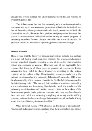 5
universities, which number has taken tremendous strides and reached an
enviable figure of 226.
This is because of the fact that university education is considered to
best serve the social and economic promotion of both the individual and
that of the society through committed and critically conscious individuals.
Universities should, therefore, be a positive and progressive force for this
type of transformation of individuals and of society for overall progress. A
university must be a ferment of ideas that affect the future of a nation. Its
products should act as catalytic agents to generate desirable change.
Present Scenario
Thus, we see that the history of modern universities in India is a century
and a half old, during which span their character has undergone changes in
several important aspects—retaining a few of its earlier characteristics,
colour and contours, of course. However, one of the deplorable facts
remains that through all these years of physical developments, Indian
universities have failed to shape themselves according to the unique
character of the Indian polity. Dissatisfaction was expressed even at the
existent condition when the University Education Commission 1948 under
the chairmanship of the eminent educationist Dr. Radhakrishnan opined in
the introductory note : “The marked deterioration of standards in teaching
and examinations and increasing dissatisfaction with the conduct of the
university administration and election to universities as the makers of the
future cannot persist in old patterns, however valid they may have been in
their own way. With the increasing complexity of society and its shifting
patterns, universities have to change their objectives and methods, if they
are to function effectively in our national life.”
What Sir Erich Ashby (1972) observes on this issue is also relevant :
“Looking at Indian universities a century after their foundation, one cannot
 