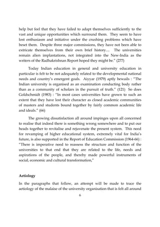 6
help but feel that they have failed to adapt themselves sufficiently to the
vast and unique opportunities which surround them. They seem to have
lost enthusiasm and initiative under the crushing problems which have
beset them. Despite three major commissions, they have not been able to
extricate themselves from their own brief history.... The universities
remain alien implantations, not integrated into the New-India as the
writers of the Radhakrishnan Report hoped they might be.” (277)
Today Indian education in general and university education in
particular is felt to be not adequately related to the developmental national
needs and country’s emergent goals. Aiyyar (1979) aptly bewails : “The
Indian university is organised as an examination conducting body rather
than as a community of scholars in the pursuit of truth.” (121) So does
Goldschmidt (1983) : “In most cases universities have grown to such an
extent that they have lost their character as closed academic communities
of masters and students bound together by fairly common academic life
and ideals.” (66)
The growing dissatisfaction all around impinges upon all concerned
to realise that indeed there is something wrong somewhere and to put our
heads together to revitalise and rejuvenate the present system. This need
for revamping of higher educational system, extremely vital for India’s
future, is also supported in the Report of Education Commission (1964-66) :
“There is imperative need to reassess the structure and function of the
universities to that end that they are related to the life, needs and
aspirations of the people, and thereby made powerful instruments of
social, economic and cultural transformation,”
Aetiology
In the paragraphs that follow, an attempt will be made to trace the
aetiology of the malaise of the university organisation that is felt all around
 