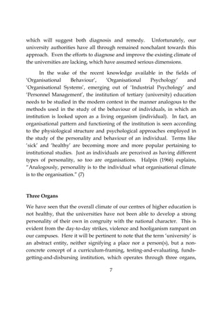 7
which will suggest both diagnosis and remedy. Unfortunately, our
university authorities have all through remained nonchalant towards this
approach. Even the efforts to diagnose and improve the existing climate of
the universities are lacking, which have assumed serious dimensions.
In the wake of the recent knowledge available in the fields of
‘Organisational Behaviour’, ‘Organisational Psychology’ and
‘Organisational Systems’, emerging out of ‘Industrial Psychology’ and
‘Personnel Management’, the institution of tertiary (university) education
needs to be studied in the modern context in the manner analogous to the
methods used in the study of the behaviour of individuals, in which an
institution is looked upon as a living organism (individual). In fact, an
organisational pattern and functioning of the institution is seen according
to the physiological structure and psychological approaches employed in
the study of the personality and behaviour of an individual. Terms like
‘sick’ and ‘healthy’ are becoming more and more popular pertaining to
institutional studies. Just as individuals are perceived as having different
types of personality, so too are organisations. Halpin (1966) explains,
“Analogously, personality is to the individual what organisational climate
is to the organisation.” (7)
Three Organs
We have seen that the overall climate of our centres of higher education is
not healthy, that the universities have not been able to develop a strong
personality of their own in congruity with the national character. This is
evident from the day-to-day strikes, violence and hooliganism rampant on
our campuses. Here it will be pertinent to note that the term ‘university’ is
an abstract entity, neither signifying a place nor a person(s), but a non-
concrete concept of a curriculum-framing, testing-and-evaluating, funds-
getting-and-disbursing institution, which operates through three organs,
 