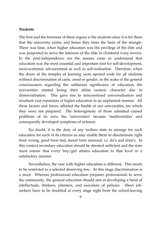 9
Students
The first and the foremost of these organs is the students since it is for them
that the university exists, and hence they form the basis of the triangle.
There was time, when higher education was the privilege of the élite and
was purported to serve the interests of the élite in cloistered ivory towers.
In the post-independence era the masses came to understand that
education was the most essential and important tool for self-development,
socio-economic advancement as well as self-realisation. Therefore, when
the doors of the temples of learning were opened wide for all students
without discrimination of caste, creed or gender, in the wake of the general
consciousness regarding the utilitarian significance of education, the
universities started losing their élitist esoteric character due to
democratisation. This gave rise to misconstrued universalisation and
resultant vast expansion of higher education in an unplanned manner. All
these factors and forces affected the health of our universities, for which
they were not prepared. The heterogeneity of those admitted caused
problems of its own, the ‘universities’ became ‘multiversities’ and
consequently developed symptoms of sickness.
No doubt, it is the duty of any welfare state to arrange for such
education for each of its citizens as may enable them to discriminate right
from wrong, good from bad, moral from immoral, i.e. do’s and dont’s. In
this context secondary education should be deemed sufficient and the state
must ensure that every boy/girl attains education to that level in a
satisfactory manner.
Nevertheless, the case with higher education is different. This needs
to be restricted to a selected deserving few. At this stage discrimination is
a must. Whereas professional education prepares professionals to serve
the community, the general education should aim at developing a band of
intellectuals, thinkers, planners, and executors of policies. Sheer job-
seekers have to be stratified at every stage right from the school-leaving
 