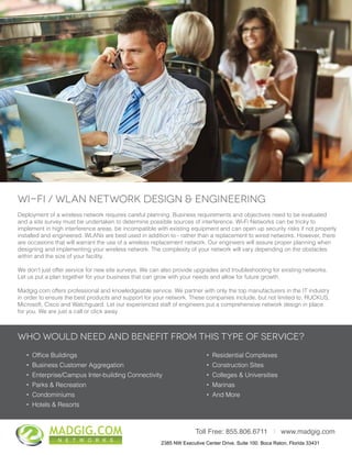 • Ofﬁce Buildings
• Business Customer Aggregation
• Enterprise/Campus Inter-building Connectivity
• Parks & Recreation
• Condominiums
• Hotels & Resorts
Who would need and benefit from this type of service?
2881 East Oakland Park Blvd., Suite 304, Fort Lauderdale, FL 33306
Toll Free: 855.806.6711 I www.madgig.com
• Residential Complexes
• Construction Sites
• Colleges & Universities
• Marinas
• And More
Wi-Fi / WLAN Network Design & Engineering
Deployment of a wireless network requires careful planning. Business requirements and objectives need to be evaluated
and a site survey must be undertaken to determine possible sources of interference. Wi-Fi Networks can be tricky to
implement in high interference areas, be incompatible with existing equipment and can open up security risks if not properly
installed and engineered. WLANs are best used in addition to - rather than a replacement to wired networks. However, there
are occasions that will warrant the use of a wireless replacement network. Our engineers will assure proper planning when
designing and implementing your wireless network. The complexity of your network will vary depending on the obstacles
within and the size of your facility.
We don’t just offer service for new site surveys. We can also provide upgrades and troubleshooting for existing networks.
Let us put a plan together for your business that can grow with your needs and allow for future growth.
Madgig.com offers professional and knowledgeable service. We partner with only the top manufacturers in the IT industry
in order to ensure the best products and support for your network. These companies include, but not limited to, RUCKUS,
Microsoft, Cisco and Watchguard. Let our experienced staff of engineers put a comprehensive network design in place
for you. We are just a call or click away.
MADGIG.COM
N E T W O R K S
2385 NW Executive Center Drive. Suite 100. Boca Raton, Florida 33431
 