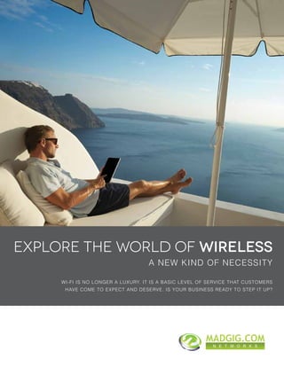 A NEW KIND OF NECESSITY
EXPLORE THE WORLD OF WIRELESS
WI-FI IS NO LONGER A LUXURY. IT IS A BASIC LEVEL OF SERVICE THAT CUSTOMERS
HAVE COME TO EXPECT AND DESERVE. IS YOUR BUSINESS READY TO STEP IT UP?
MADGIG.COM
N E T W O R K S
 