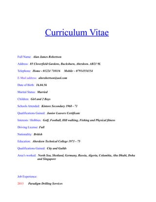 Curriculum Vitae
Full Name: Alan James Robertson
Address: 85 Cloverfield Gardens, Bucksburn, Aberdeen. AB21 9L
Telephone: Home - 01224 710116 Mobile – 07914554154
E-Mail address: alnrobertson@aol.com
Date of Birth: 16.04.56
Marital Status: Married
Children: Girl and 2 Boys
Schools Attended: Kintore Secondary 1968 - 71
Qualifications Gained: Junior Leavers Certificate
Interests / Hobbies: Golf, Football, Hill walking, Fishing and Physical fitness
Driving License: Full
Nationality: British
Education: Aberdeen Technical College 1971 - 75
Qualifications Gained: City and Guilds
Area’s worked: North Sea, Shetland, Germany, Russia, Algeria, Columbia, Abu Dhabi, Doha
and Singapore
Job Experience:
2013 Paradigm Drilling Services
 