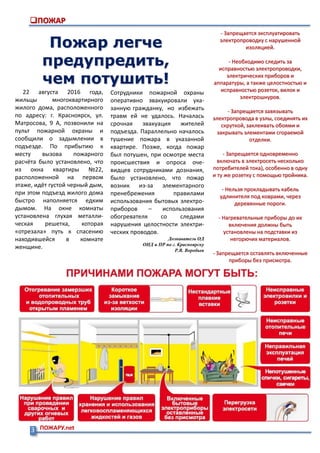 3 ПОЖАРУ.net
ПОЖАР
Пожар легче
предупредить,
чем потушить!
22 августа 2016 года,
жильцы многоквартирного
жилого дома, расположенного
по адресу: г. Красноярск, ул.
Матросова, 9 А, позвонили на
пульт пожарной охраны и
сообщили о задымлении в
подъезде. По прибытию к
месту вызова пожарного
расчёта было установлено, что
из окна квартиры №22,
расположенной на первом
этаже, идёт густой черный дым,
при этом подъезд жилого дома
быстро наполняется едким
дымом. На окне комнаты
установлена глухая металли-
ческая решетка, которая
«отрезала» путь к спасению
находившейся в комнате
женщине.
- Запрещается эксплуатировать
электропроводку с нарушенной
изоляцией.
- Необходимо следить за
исправностью электропроводки,
электрических приборов и
аппаратуры, а также целостностью и
исправностью розеток, вилок и
электрошнуров.
- Запрещается завязывать
электропровода в узлы, соединять их
скруткой, заклеивать обоями и
закрывать элементами сгораемой
отделки.
- Запрещается одновременно
включать в электросеть несколько
потребителей тока), особенно в одну
и ту же розетку с помощью тройника.
- Нельзя прокладывать кабель
удлинителя под коврами, через
деревянные пороги.
- Нагревательные приборы до их
включения должны быть
установлены на подставки из
негорючих материалов.
- Запрещается оставлять включенные
приборы без присмотра.
Сотрудники пожарной охраны
оперативно эвакуировали ука-
занную гражданку, но избежать
травм ей не удалось. Началась
срочная эвакуация жителей
подъезда. Параллельно началось
тушение пожара в указанной
квартире. Позже, когда пожар
был потушен, при осмотре места
происшествия и опроса оче-
видцев сотрудниками дознания,
было установлено, что пожар
возник из-за элементарного
пренебрежения правилами
использования бытовых электро-
приборов – использования
обогревателя со следами
нарушения целостности электри-
ческих проводов.
Дознаватель ОД
ОНД и ПР по г. Красноярску
Р.В. Воробьев
 