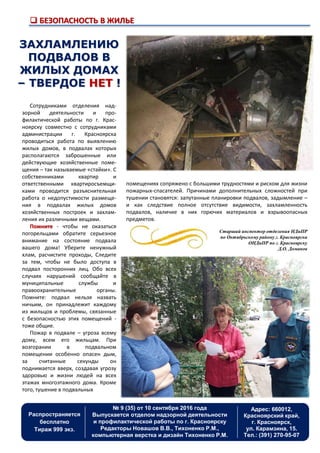  БЕЗОПАСНОСТЬ В ЖИЛЬЕ
Распространяется
бесплатно
Тираж 999 экз.
Адрес: 660012,
Красноярский край,
г. Красноярск,
ул. Карамзина, 15.
Тел.: (391) 270-95-07
№ 9 (35) от 10 сентября 2016 года
Выпускается отделом надзорной деятельности
и профилактической работы по г. Красноярску
Редакторы Новашов В.В., Тихоненко Р.М.,
компьютерная верстка и дизайн Тихоненко Р.М.
Сотрудниками отделения над-
зорной деятельности и про-
филактической работы по г. Крас-
ноярску совместно с сотрудниками
администрации г. Красноярска
проводиться работа по выявлению
жилых домов, в подвалах которых
располагаются заброшенные или
действующие хозяйственные поме-
щения – так называемые «стайки». С
собственниками квартир и
ответственными квартиросъемщи-
ками проводится разъяснительная
работа о недопустимости размеще-
ния в подвалах жилых домов
хозяйственных построек и захлам-
ления их различными вещами.
Помните - чтобы не оказаться
погорельцами обратите серьезное
внимание на состояние подвала
вашего дома! Уберите ненужный
хлам, расчистите проходы, Следите
за тем, чтобы не было доступа в
подвал посторонних лиц. Обо всех
случаях нарушений сообщайте в
муниципальные службы и
правоохранительные органы.
Помните: подвал нельзя назвать
ничьим, он принадлежит каждому
из жильцов и проблемы, связанные
с безопасностью этих помещений -
тоже общие.
Пожар в подвале – угроза всему
дому, всем его жильцам. При
возгорании в подвальном
помещении особенно опасен дым,
за считанные секунды он
поднимается вверх, создавая угрозу
здоровью и жизни людей на всех
этажах многоэтажного дома. Кроме
того, тушение в подвальных
ЗАХЛАМЛЕНИЮ
ПОДВАЛОВ В
ЖИЛЫХ ДОМАХ
– ТВЕРДОЕ НЕТ !
помещениях сопряжено с большими трудностями и риском для жизни
пожарных-спасателей. Причинами дополнительных сложностей при
тушении становятся: запутанные планировки подвалов, задымление –
и как следствие полное отсутствие видимости, захламленность
подвалов, наличие в них горючих материалов и взрывоопасных
предметов.
Старший инспектор отделения НДиПР
по Октябрьскому району г. Красноярска
ОНДиПР по г. Красноярску
Д.О. Доманов
 