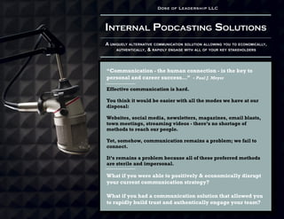 Internal Podcasting Solutions
A uniquely alternative communication solution allowing you to economically,
authentically, & rapidly engage with all of your key stakeholders
Dose of Leadership LLC
“Communication - the human connection - is the key to
personal and career success...” - Paul J. Meyer
Effective communication is hard.
You think it would be easier with all the modes we have at our
disposal:
Websites, social media, newsletters, magazines, email blasts,
town meetings, streaming videos - there’s no shortage of
methods to reach our people.
Yet, somehow, communication remains a problem; we fail to
connect.
It’s remains a problem because all of these preferred methods
are sterile and impersonal.
What if you were able to positively & economically disrupt
your current communication strategy?
What if you had a communication solution that allowed you
to rapidly build trust and authentically engage your team?
 