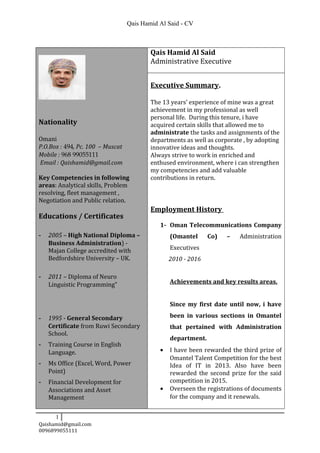 Qais Hamid Al Said - CV
Nationality
Omani
P.O.Box : 494, Pc. 100 – Muscat
Mobile : 968 99055111
Email : Qaishamid@gmail.com
Key Competencies in following
areas: Analytical skills, Problem
resolving, fleet management ,
Negotiation and Public relation.
Educations / Certificates
- 2005 – High National Diploma –
Business Administration) -
Majan College accredited with
Bedfordshire University – UK.
- 2011 – Diploma of Neuro
Linguistic Programming”
- 1995 - General Secondary
Certificate from Ruwi Secondary
School.
- Training Course in English
Language.
- Ms Office (Excel, Word, Power
Point)
- Financial Development for
Associations and Asset
Management
Qais Hamid Al Said
Administrative Executive
Executive Summary.
The 13 years’ experience of mine was a great
achievement in my professional as well
personal life. During this tenure, i have
acquired certain skills that allowed me to
administrate the tasks and assignments of the
departments as well as corporate , by adopting
innovative ideas and thoughts.
Always strive to work in enriched and
enthused environment, where i can strengthen
my competencies and add valuable
contributions in return.
Employment History
1- Oman Telecommunications Company
(Omantel Co) – Administration
Executives
2010 - 2016
Achievements and key results areas.
Since my first date until now, i have
been in various sections in Omantel
that pertained with Administration
department.
• I have been rewarded the third prize of
Omantel Talent Competition for the best
Idea of IT in 2013. Also have been
rewarded the second prize for the said
competition in 2015.
• Overseen the registrations of documents
for the company and it renewals.
1
Qaishamid@gmail.com
0096899055111
 