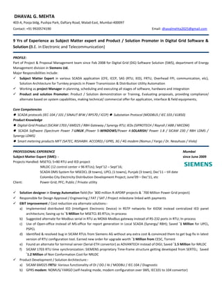 DHAVAL G. MEHTA
403-A, Pooja bldg, Pushpa Park, Daftary Road, Malad-East, Mumbai-400097
Contact: +91 9920574190 Email: dhavalmehta2025@gmail.com
9 Yrs of Experience as Subject Matter expert and Product / Solution Promoter in Digital Grid Software &
Solution (B.E. in Electronic and Telecommunication)
PROFILE:
Part of Project & Proposal Management team since Feb 2008 for Digital Grid (DG) Software Solution (SWS), department of Energy
Management division in Siemens Ltd.
Major Responsibilities include:
 Subject Matter Expert in various SCADA application (CFE, ICCP, SAS (RTU, IED), FRTU, Overhead FPI, communication, etc),
Solution Architecture for Turnkey projects in Power Transmission & Distribution Utility Automation
 Working as project Manager in planning, scheduling and executing all stages of software, hardware and integration
 Product and solution Promoter: Product / Solution demonstration or Training, Evaluating proposals, providing compliance/
alternate based on system capabilities, making technical/ commercial offer for application, interface & field equipments;
Core Competencies
 SCADA protocols (IEC-104 / 101 / SINAUT 8FW / RP570 / ICCP)  Substation Protocol (MODBUS / IEC 103 / 61850)
Product Knowledge
 Digital-Grid Product (SICAM 1703 / 6MD25 / RBH Gateway / Synergy RTU; IEDs (SIPROTECH / Rayroll / ABB / MICOM)
 SCADA Software (Spectrum Power 7-LINUX /Power 5-WINDOWS/Power 4-SOLARISH/ Power 1.8 / SICAM 230 / RBH LDMS /
Synergy LDMS)
 Smart metering products MFT (SATEC, RISHABH. ACCORD) / GPRS, 3G / 4G modem (Nomus / Fargo / Dr. Neauhuas / Viola)
PROFESSIONAL EXPERIENCE Mumbai
Subject Matter Expert (SME): - since June 2009
Projects Handled: MSETCL 5+80 RTU and IED project
NRLDC (12 control center + 96 RTUs); Sept’12 – Sept’16;
SCADA DMS System for MSEDCL (8 towns), UPCL (1 towns), Punjab (3 town); Dec’11 – till date
Colombo City Electricity Distribution Development Project; June’09 – Dec’11, etc
Client: Power Grid; PFC; Public / Private utility
 Solution designer in Energy Automation field (for `800 million R-APDRP projects & `700 Million Power Grid project)
 Responsible for Design Approval / Engineering / FAT / SAT / Project milestone linked with payments
 EBIT improvement / Cost reduction via alternate solutions:-
a) Implemented distributed IED (Intelligent Electronic Device) in RSTP networks for KIOSK instead centralized IED panel
architecture; Saving up to `5 Million for MSETCL 85 RTUs; In-process
b) Suggested alternate for Modbus serial in RTU as MOXA Modbus gateway instead of RS-232 ports in RTU; In-process
c) Use of Open-office instead of MS-office for report generation in Local SCADA (Synergy/ RBH); Saved `1 Million for UPCL,
PSPCL
d) Identified & resolved bug in SICAM RTUs from Siemens AG without any extra cost & convinced them to get bug-fix in latest
version of RTU configuration tool. Earned new order for upgrade worth `1 Million from CESC, Torrent
e) Found an alternate for terminal server (Serial-ETH convertor) as ADVANTECH instead of DIGI; Saved `1.5 Million for NRLDC
f) SICAM 1703 RTU time synchronization: SIEMENS proprietary Time-frame structure getting developed from SERTEL; Saved
`1.2 Million of Non Conformation Cost for NRLDC
 Product Development / Solution Architecture:-
a) SICAM 6MD25 FRTU: Various functionality of DI / DO / AI / MODBU / IEC-104 / Diagnostic
b) GPRS modem: NOMUS/ FARGO (self-healing mode, modem configuration over SMS, IEC101 to 104 convertor)
 