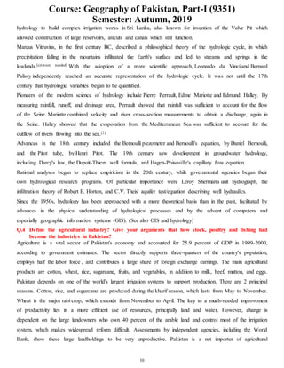 Course: Geography of Pakistan, Part-I (9351)
Semester: Autumn, 2019
10
hydrology to build complex irrigation works in Sri Lanka, also known for invention of the Valve Pit which
allowed construction of large reservoirs, anicuts and canals which still function.
Marcus Vitruvius, in the first century BC, described a philosophical theory of the hydrologic cycle, in which
precipitation falling in the mountains infiltrated the Earth's surface and led to streams and springs in the
lowlands.[citation needed] With the adoption of a more scientific approach, Leonardo da Vinci and Bernard
Palissy independently reached an accurate representation of the hydrologic cycle. It was not until the 17th
century that hydrologic variables began to be quantified.
Pioneers of the modern science of hydrology include Pierre Perrault, Edme Mariotte and Edmund Halley. By
measuring rainfall, runoff, and drainage area, Perrault showed that rainfall was sufficient to account for the flow
of the Seine. Mariotte combined velocity and river cross-section measurements to obtain a discharge, again in
the Seine. Halley showed that the evaporation from the Mediterranean Sea was sufficient to account for the
outflow of rivers flowing into the sea.[2]
Advances in the 18th century included the Bernoulli piezometer and Bernoulli's equation, by Daniel Bernoulli,
and the Pitot tube, by Henri Pitot. The 19th century saw development in groundwater hydrology,
including Darcy's law, the Dupuit-Thiem well formula, and Hagen-Poiseuille's capillary flow equation.
Rational analyses began to replace empiricism in the 20th century, while governmental agencies began their
own hydrological research programs. Of particular importance were Leroy Sherman's unit hydrograph, the
infiltration theory of Robert E. Horton, and C.V. Theis' aquifer test/equation describing well hydraulics.
Since the 1950s, hydrology has been approached with a more theoretical basis than in the past, facilitated by
advances in the physical understanding of hydrological processes and by the advent of computers and
especially geographic information systems (GIS). (See also GIS and hydrology)
Q.4 Define the agricultural industry? Give your arguments that how stock, poultry and fishing had
become the industries in Pakistan?
Agriculture is a vital sector of Pakistan's economy and accounted for 25.9 percent of GDP in 1999-2000,
according to government estimates. The sector directly supports three-quarters of the country's population,
employs half the labor force , and contributes a large share of foreign exchange earnings. The main agricultural
products are cotton, wheat, rice, sugarcane, fruits, and vegetables, in addition to milk, beef, mutton, and eggs.
Pakistan depends on one of the world's largest irrigation systems to support production. There are 2 principal
seasons. Cotton, rice, and sugarcane are produced during the kharif season, which lasts from May to November.
Wheat is the major rabi crop, which extends from November to April. The key to a much-needed improvement
of productivity lies in a more efficient use of resources, principally land and water. However, change is
dependent on the large landowners who own 40 percent of the arable land and control most of the irrigation
system, which makes widespread reform difficult. Assessments by independent agencies, including the World
Bank, show these large landholdings to be very unproductive. Pakistan is a net importer of agricultural
 