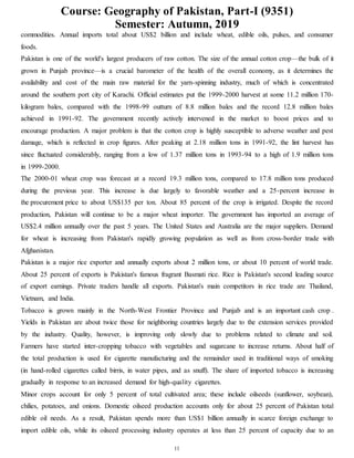Course: Geography of Pakistan, Part-I (9351)
Semester: Autumn, 2019
11
commodities. Annual imports total about US$2 billion and include wheat, edible oils, pulses, and consumer
foods.
Pakistan is one of the world's largest producers of raw cotton. The size of the annual cotton crop—the bulk of it
grown in Punjab province—is a crucial barometer of the health of the overall economy, as it determines the
availability and cost of the main raw material for the yarn-spinning industry, much of which is concentrated
around the southern port city of Karachi. Official estimates put the 1999-2000 harvest at some 11.2 million 170-
kilogram bales, compared with the 1998-99 outturn of 8.8 million bales and the record 12.8 million bales
achieved in 1991-92. The government recently actively intervened in the market to boost prices and to
encourage production. A major problem is that the cotton crop is highly susceptible to adverse weather and pest
damage, which is reflected in crop figures. After peaking at 2.18 million tons in 1991-92, the lint harvest has
since fluctuated considerably, ranging from a low of 1.37 million tons in 1993-94 to a high of 1.9 million tons
in 1999-2000.
The 2000-01 wheat crop was forecast at a record 19.3 million tons, compared to 17.8 million tons produced
during the previous year. This increase is due largely to favorable weather and a 25-percent increase in
the procurement price to about US$135 per ton. About 85 percent of the crop is irrigated. Despite the record
production, Pakistan will continue to be a major wheat importer. The government has imported an average of
US$2.4 million annually over the past 5 years. The United States and Australia are the major suppliers. Demand
for wheat is increasing from Pakistan's rapidly growing population as well as from cross-border trade with
Afghanistan.
Pakistan is a major rice exporter and annually exports about 2 million tons, or about 10 percent of world trade.
About 25 percent of exports is Pakistan's famous fragrant Basmati rice. Rice is Pakistan's second leading source
of export earnings. Private traders handle all exports. Pakistan's main competitors in rice trade are Thailand,
Vietnam, and India.
Tobacco is grown mainly in the North-West Frontier Province and Punjab and is an important cash crop .
Yields in Pakistan are about twice those for neighboring countries largely due to the extension services provided
by the industry. Quality, however, is improving only slowly due to problems related to climate and soil.
Farmers have started inter-cropping tobacco with vegetables and sugarcane to increase returns. About half of
the total production is used for cigarette manufacturing and the remainder used in traditional ways of smoking
(in hand-rolled cigarettes called birris, in water pipes, and as snuff). The share of imported tobacco is increasing
gradually in response to an increased demand for high-quality cigarettes.
Minor crops account for only 5 percent of total cultivated area; these include oilseeds (sunflower, soybean),
chilies, potatoes, and onions. Domestic oilseed production accounts only for about 25 percent of Pakistan total
edible oil needs. As a result, Pakistan spends more than US$1 billion annually in scarce foreign exchange to
import edible oils, while its oilseed processing industry operates at less than 25 percent of capacity due to an
 