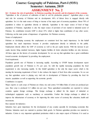 Course: Geography of Pakistan, Part-I (9351)
Semester: Autumn, 2019
15
ASSIGNMENT No. 2
Q.1 Evaluate the role of agriculture in Pakistan regarding the growth and development of the economy.
“Agriculture is the of process of cultivation of land or soil for production purpose”. Agriculture plays a very
vital role for economy of Pakistan and its development. 48% of labour force is engaged directly with
agriculture. So it is the main source of living or income of the major part of economy population. About 70% of
population is relates to agriculture directly or indirectly. Agriculture is the major source of food of huge
population of Pakistan. Agriculture is also the major source of provision of raw martial to industrial sector of
Pakistan. Its contribution towards GDP is about 25% which is higher than contribution of any other sector.
Following are the main points of importance of agriculture for Pakistan economy.
Source of employment:
Pakistan as developing economy the employment on consistent level has much importance. In this behalf
agriculture has much importance because it provides employment directly or indirectly to the public.
Employment directly affects the GSP of economy as well as the per capita income. With the increase in per
capita income living standard increases, higher hygiene facilities & better education facilities are also increases.
All these signs are the factors of economic development. So we can say that agriculture has a great contribution
toward economic development by providing the employment.
Food requirement:
Population growth rate of Pakistan is increasing rapidly. According to UNDP human development report
population growth rate of Pakistan is 2% per year. So with the rapidly increasing population the food
requirement is also increasing rapidly. In this behalf agriculture is the only the major sector which is the
meeting the increasing requirement of food. It also reduces the import of food from other economies. So we can
say that agriculture sector is playing very vital role in development of Pakistan by providing the food for
massive population as well as supporting the economic growth.
Contribution in exports:
Major exports or cash crops of Pakistan are wheat, rice and cotton. 9.8 billion Bales of cotton are produced per
year. Rice crop is produced 4.3 million ton per year. These agricultural commodities are exported to various
countries against foreign exchange. This foreign exchange is utilized for the import of industrial or
technological equipments such as machinery or automobiles. Further this foreign exchange is utilized to
improve the infrastructure of economy or for improving the other sector of economy like education, health and
investments.
Raw material for industries:
Industries have great importance for the development of any country specially for developing economies like
Pakistan. Industries need raw material to produce finish goods. In Pakistan agriculture provides raw material to
industries. Cotton is very important agricultural production which is also major export of Pakistan. It is used as
 