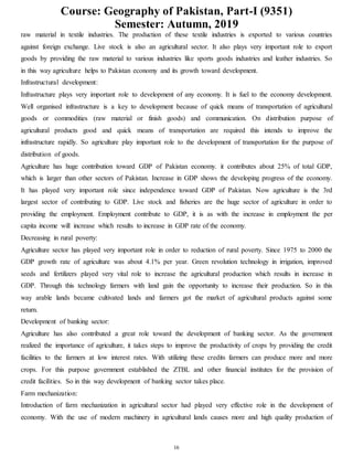 Course: Geography of Pakistan, Part-I (9351)
Semester: Autumn, 2019
16
raw material in textile industries. The production of these textile industries is exported to various countries
against foreign exchange. Live stock is also an agricultural sector. It also plays very important role to export
goods by providing the raw material to various industries like sports goods industries and leather industries. So
in this way agriculture helps to Pakistan economy and its growth toward development.
Infrastructural development:
Infrastructure plays very important role to development of any economy. It is fuel to the economy development.
Well organised infrastructure is a key to development because of quick means of transportation of agricultural
goods or commodities (raw material or finish goods) and communication. On distribution purpose of
agricultural products good and quick means of transportation are required this intends to improve the
infrastructure rapidly. So agriculture play important role to the development of transportation for the purpose of
distribution of goods.
Agriculture has huge contribution toward GDP of Pakistan economy. it contributes about 25% of total GDP,
which is larger than other sectors of Pakistan. Increase in GDP shows the developing progress of the economy.
It has played very important role since independence toward GDP of Pakistan. Now agriculture is the 3rd
largest sector of contributing to GDP. Live stock and fisheries are the huge sector of agriculture in order to
providing the employment. Employment contribute to GDP, it is as with the increase in employment the per
capita income will increase which results to increase in GDP rate of the economy.
Decreasing in rural poverty:
Agriculture sector has played very important role in order to reduction of rural poverty. Since 1975 to 2000 the
GDP growth rate of agriculture was about 4.1% per year. Green revolution technology in irrigation, improved
seeds and fertilizers played very vital role to increase the agricultural production which results in increase in
GDP. Through this technology farmers with land gain the opportunity to increase their production. So in this
way arable lands became cultivated lands and farmers got the market of agricultural products against some
return.
Development of banking sector:
Agriculture has also contributed a great role toward the development of banking sector. As the government
realized the importance of agriculture, it takes steps to improve the productivity of crops by providing the credit
facilities to the farmers at low interest rates. With utilizing these credits farmers can produce more and more
crops. For this purpose government established the ZTBL and other financial institutes for the provision of
credit facilities. So in this way development of banking sector takes place.
Farm mechanization:
Introduction of farm mechanization in agricultural sector had played very effective role in the development of
economy. With the use of modern machinery in agricultural lands causes more and high quality production of
 