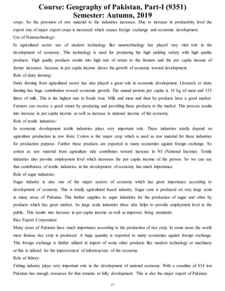 Course: Geography of Pakistan, Part-I (9351)
Semester: Autumn, 2019
17
crops. So the provision of raw material to the industries increases. Due to increase in productivity level the
export rate of major export crops is increased which causes foreign exchange and economic development.
Use of Nanotechnology:
In agricultural sector use of modern technology like nanotechnology has played very vital role in the
development of economy. This technology is used for producing the high yielding variety with high quality
products. High quality products results into high rate of return to the farmers and the per capita income of
farmer increases. Increase in per capita income shows the growth of economy toward development.
Role of dairy farming:
Dairy farming from agricultural sector has also played a great role in economic development. Livestock or dairy
farming has huge contribution toward economic growth. The annual protein per capita is 18 kg of meat and 155
litters of milk. This is the highest rate in South Asia. Milk and meat and their by products have a good market.
Farmers can receive a good return by producing and providing these products to the market. This process results
into increase in per capita income as well as increase in national income of the economy.
Role of textile industries:
In economic development textile industries plays very important role. These industries totally depend on
agriculture production in raw form. Cotton is the major crop which is used as raw material for these industries
for production purpose. Further these products are exported to many economies against foreign exchange. So
cotton as raw material from agriculture side contributes toward increase in NI (National Income). Textile
industries also provide employment level which increases the per capita income of the person. So we can say
that contribution of textile industries in the development of economy has much importance.
Role of sugar industries:
Sugar industry is also one of the major sectors of economy which has great importance according to
development of economy. This is totally agricultural based industry. Sugar cane is produced on very large scale
in many areas of Pakistan. This further supplies to sugar industries for the production of sugar and other by
products which has great market. As large scale industries these also helps to provide employment level to the
public. This results into increase in per capita income as well as improves living standards.
Rice Export Corporation:
Many areas of Pakistan have much importance according to the production of rice crop. In some areas the world
most famous rice crop is produced. A huge quantity is exported to many economies against foreign exchange.
This foreign exchange is further utilized in import of some other products like modern technology or machinery
or this is utilized for the improvement of infrastructure of the economy.
Role of fishery:
Fishing industry plays very important role in the development of national economy. With a coastline of 814 km
Pakistan has enough resources for that remains to fully development. This is also the major export of Pakistan.
 